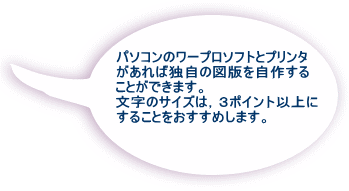 パソコンのワープロソフトとプリンタ があれば自作できますので， 是非工夫して作成して みてください。 その場合，文字サイズは３ポイント が限界です。